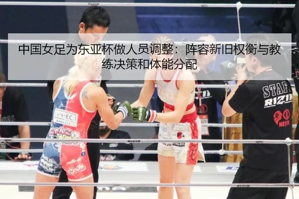 中国女足为东亚杯做人员调整：阵容新旧权衡与教练决策和体能分配